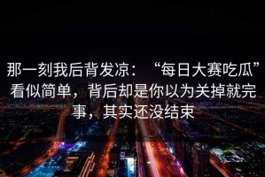 那一刻我后背发凉：“每日大赛吃瓜”看似简单，背后却是你以为关掉就完事，其实还没结束