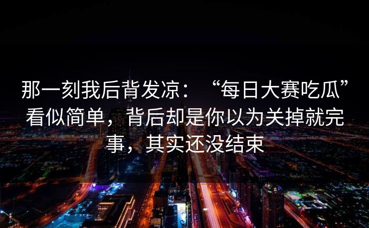 那一刻我后背发凉：“每日大赛吃瓜”看似简单，背后却是你以为关掉就完事，其实还没结束
