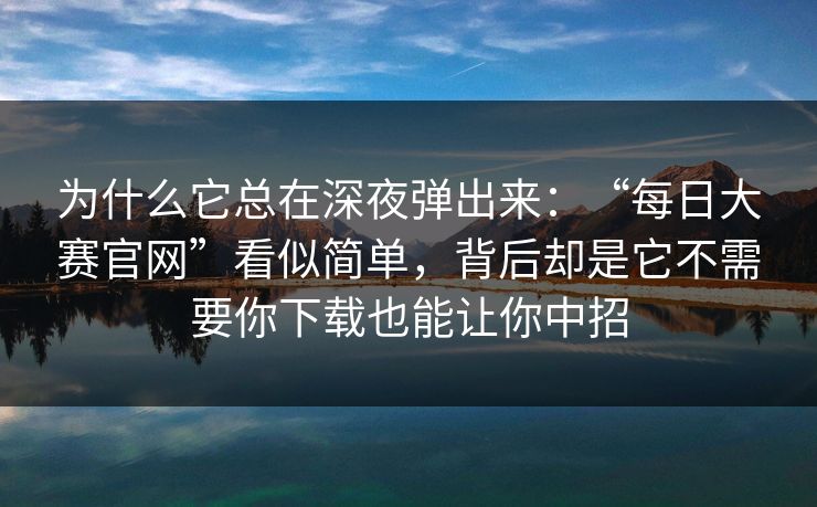为什么它总在深夜弹出来：“每日大赛官网”看似简单，背后却是它不需要你下载也能让你中招