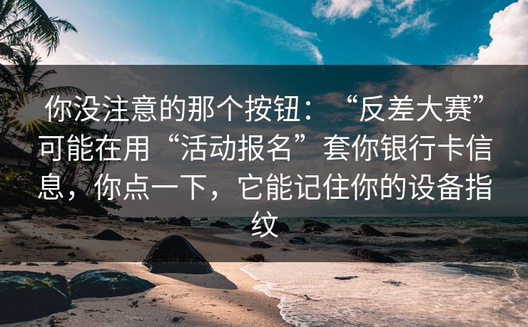 你没注意的那个按钮：“反差大赛”可能在用“活动报名”套你银行卡信息，你点一下，它能记住你的设备指纹