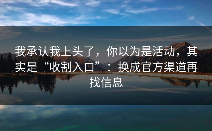 我承认我上头了，你以为是活动，其实是“收割入口”：换成官方渠道再找信息